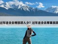 过年适合去哪旅游人少？过年适合去那里旅游