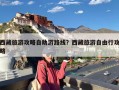 西藏旅游攻略自助游路线？西藏旅游自由行攻略