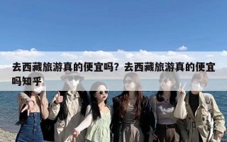 去西藏旅游真的便宜吗？去西藏旅游真的便宜吗知乎