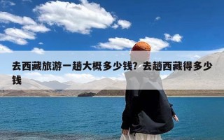 去西藏旅游一趟大概多少钱？去趟西藏得多少钱