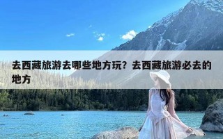 去西藏旅游去哪些地方玩？去西藏旅游必去的地方