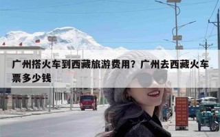 广州搭火车到西藏旅游费用？广州去西藏火车票多少钱