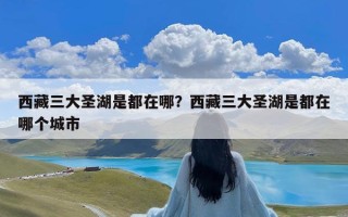 西藏三大圣湖是都在哪？西藏三大圣湖是都在哪个城市