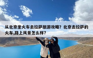 从北京坐火车去拉萨旅游攻略？北京去拉萨的火车,路上风景怎么样?