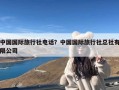 中国国际旅行社电话？中国国际旅行社总社有限公司