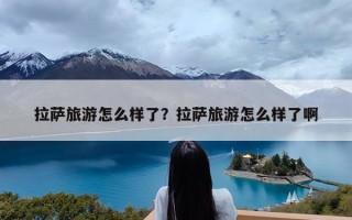 拉萨旅游怎么样了？拉萨旅游怎么样了啊