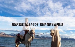 拉萨旅行团2480？拉萨旅行团电话