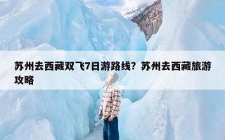 苏州去西藏双飞7日游路线？苏州去西藏旅游攻略