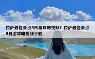 拉萨最佳景点5日游攻略视频？拉萨最佳景点5日游攻略视频下载