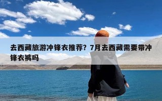 去西藏旅游冲锋衣推荐？7月去西藏需要带冲锋衣裤吗