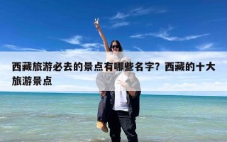 西藏旅游必去的景点有哪些名字？西藏的十大旅游景点