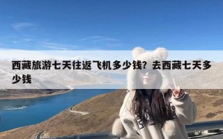 西藏旅游七天往返飞机多少钱？去西藏七天多少钱