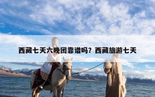 西藏七天六晚团靠谱吗？西藏旅游七天