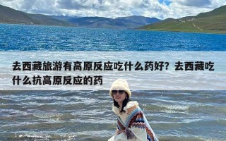 去西藏旅游有高原反应吃什么药好？去西藏吃什么抗高原反应的药