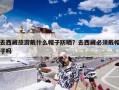 去西藏旅游戴什么帽子防晒？去西藏必须戴帽子吗