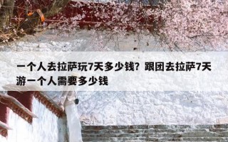 一个人去拉萨玩7天多少钱？跟团去拉萨7天游一个人需要多少钱