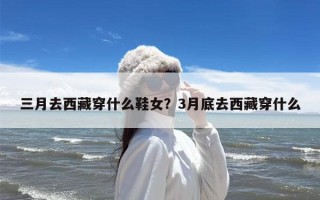 三月去西藏穿什么鞋女？3月底去西藏穿什么