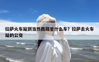 拉萨火车站到当热西路坐什么车？拉萨去火车站的公交