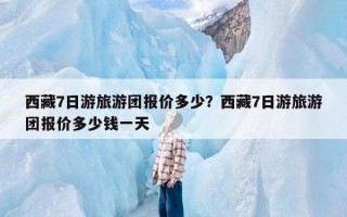 西藏7日游旅游团报价多少？西藏7日游旅游团报价多少钱一天