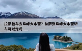 拉萨包车去珠峰大本营？拉萨到珠峰大本营轿车可以走吗