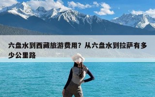 六盘水到西藏旅游费用？从六盘水到拉萨有多少公里路