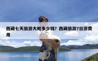 西藏七天旅游大概多少钱？西藏旅游7日游费用