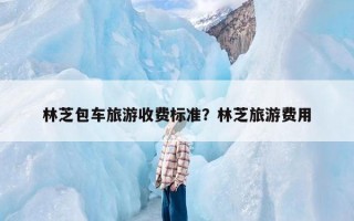 林芝包车旅游收费标准？林芝旅游费用