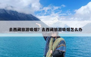 去西藏旅游吸烟？去西藏旅游吸烟怎么办