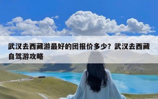 武汉去西藏游最好的团报价多少？武汉去西藏自驾游攻略