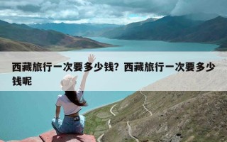 西藏旅行一次要多少钱？西藏旅行一次要多少钱呢