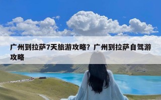 广州到拉萨7天旅游攻略？广州到拉萨自驾游攻略