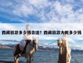 西藏旅游多少钱合适？西藏旅游大概多少钱