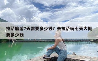 拉萨旅游7天需要多少钱？去拉萨玩七天大概要多少钱