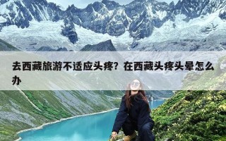 去西藏旅游不适应头疼？在西藏头疼头晕怎么办