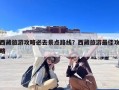 西藏旅游攻略必去景点路线？西藏旅游最佳攻略