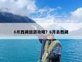 6月西藏旅游攻略？6月去西藏