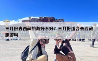 三月份去西藏旅游好不好？三月份适合去西藏旅游吗