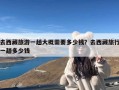 去西藏旅游一趟大概需要多少钱？去西藏旅行一趟多少钱