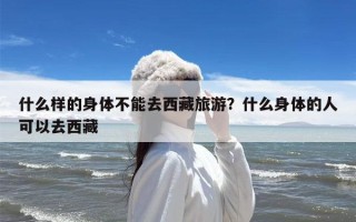 什么样的身体不能去西藏旅游？什么身体的人可以去西藏