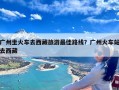 广州坐火车去西藏旅游最佳路线？广州火车站去西藏