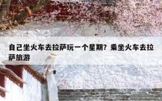 自己坐火车去拉萨玩一个星期？乘坐火车去拉萨旅游