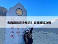 去西藏旅游冷知识？去西藏玩攻略