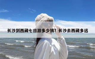 长沙到西藏七日游多少钱？长沙去西藏多远