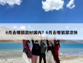 6月去哪旅游好国内？6月去哪旅游凉快