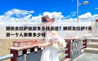 跟团去拉萨旅游多少钱合适？跟团去拉萨7天游一个人需要多少钱